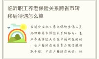 临沂职工养老保险关系跨省市转移后待遇怎么算